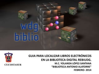 GUIA PARA LOCALIZAR LIBROS ELECTRÓNICOS
EN LA BIBLIOTECA DIGITAL REBIUDG.
M.C. YOLANDA LÓPEZ-SANTANA
“BIBLIOTECA ANTONIO ALATORRE”
FEBRERO- 2014
CUCOSTASUR
 