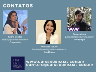 CONTATOS
WWW. GUIAEADBRASIL. COM. BR
CONTATO@ GUIAEADBRASIL. COM. BR
Eliana Guedes
eliana@guiaeadbrasil.com.br
Corporativo
Fernanda Furuno
fernandafuruno@guiaeadbrasil.com.br
Acadêmico
Gustavo Lima
gustavo@agenciawebnauta.com
Tecnologia
 