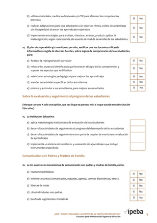 ¿QUé Y CóMo EVALUAMoS LA GESTIóN DE LA INSTITUCIóN EDUCATIVA?
Encuesta para miembros del órgano de dirección
b) utilizan materiales, medios audiovisuales y/o TIC para alcanzar las competencias
previstas
c) realizan adaptaciones para que estudiantes con diversos ritmos, estilos de aprendizaje
y/o discapacidad alcancen los aprendizajes esperados
d) implementen estrategias para analizar, sintetizar, evaluar, producir, aplicar la
metacognición; según corresponda, de acuerdo al nivel de desarrollo de los estudiantes
14. El plan de supervisión y/o monitoreo permite, verificar que los docentes utilicen la
información recogida de diversas fuentes, sobre logros de competencias de los estudiantes,
para:
a) Realizar la reprogramación curricular
b) reforzar los aspectos identificados que favorecen el logro en las competencias y
superar los aspectos que lo dificultan
c) seleccionar estrategias pedagógicas para mejorar los aprendizajes
d) atender necesidades específicas de los estudiantes
e) orientar y estimular a sus estudiantes, para mejorar sus resultados
Sobre la evaluación y seguimiento al progreso de los estudiantes
(Marque con una X solo una opción, que sea la que se parezca más a lo que sucede en su Institución
Educativa)
15. La Institución Educativa:
a) aplica metodologías tradicionales de evaluación de los estudiantes
b) desarrolla actividades de seguimiento al progreso del desempeño de los estudiantes
c) desarrolla actividades de seguimiento como parte de un plan de monitoreo y evaluación
de aprendizajes
d) implementa un sistema de monitoreo y evaluación de aprendizajes que incluye
instrumentos específicos
Comunicación con Padres y Madres de Familia
16. La I.E. cuenta con mecanismos de comunicación con padres y madres de familia, como:
a) reuniones periódicas
b) informes escritos (comunicados, esquelas, agenda, correos electrónicos, otros)
c) libretas de notas
d) citas individuales con padres
e) buzón de sugerencias e iniciativas
Sí No
Sí No
Sí No
Sí No
Sí No
Sí No
Sí No
Sí No
Sí No
Sí No
Sí No
Sí No
Sí No
5
 