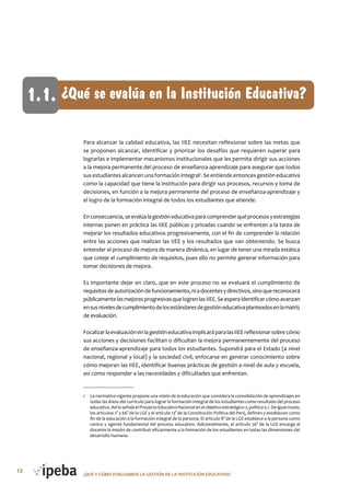 12 ¿QUé Y CóMo EVALUAMoS LA GESTIóN DE LA INSTITUCIóN EDUCATIVA?
Para alcanzar la calidad educativa, las IIEE necesitan reflexionar sobre las metas que
se proponen alcanzar, identificar y priorizar los desafíos que requieren superar para
lograrlas e implementar mecanismos institucionales que les permita dirigir sus acciones
a la mejora permanente del proceso de enseñanza-aprendizaje para asegurar que todos
sus estudiantes alcancen una formación integral1
. Se entiende entonces gestión educativa
como la capacidad que tiene la institución para dirigir sus procesos, recursos y toma de
decisiones, en función a la mejora permanente del proceso de enseñanza-aprendizaje y
el logro de la formación integral de todos los estudiantes que atiende.
Enconsecuencia,seevalúalagestióneducativaparacomprenderquéprocesosyestrategias
internas ponen en práctica las IIEE públicas y privadas cuando se enfrentan a la tarea de
mejorar los resultados educativos progresivamente, con el fin de comprender la relación
entre las acciones que realizan las IIEE y los resultados que van obteniendo. Se busca
entender el proceso de mejora de manera dinámica, en lugar de tener una mirada estática
que coteje el cumplimiento de requisitos, pues ello no permite generar información para
tomar decisiones de mejora.
Es importante dejar en claro, que en este proceso no se evaluará el cumplimiento de
requisitosdeautorizacióndefuncionamiento,niadocentesydirectivos,sinoquereconocerá
públicamentelasmejorasprogresivasquelogrenlasIIEE.Seesperaidentificarcómoavanzan
ensusnivelesdecumplimientodelosestándaresdegestióneducativaplanteadosenlamatriz
de evaluación.
FocalizarlaevaluaciónenlagestióneducativaimplicaráparalasIIEEreflexionarsobrecómo
sus acciones y decisiones facilitan o dificultan la mejora permanentemente del proceso
de enseñanza-aprendizaje para todos los estudiantes. Supondrá para el Estado (a nivel
nacional, regional y local) y la sociedad civil, enfocarse en generar conocimiento sobre
cómo mejoran las IIEE, identificar buenas prácticas de gestión a nivel de aula y escuela,
así como responder a las necesidades y dificultades que enfrentan.
1 La normativa vigente propone una visión de la educación que considera la consolidación de aprendizajes en
todas las áreas del currículo para lograr la formación integral de los estudiantes como resultado del proceso
educativo.AsíloseñalaelProyectoEducativoNacionalenelobjetivoestratégico2,política5.1.Deigualmodo,
los artículos 2° y 66° de la LGE y el artículo 13° de la Constitución Política del Perú, definen y establecen como
fin de la educación a la formación integral de la persona. El artículo 8° de la LGE establece a la persona como
centro y agente fundamental del proceso educativo. Adicionalmente, el artículo 56° de la LGE encarga al
docente la misión de contribuir eficazmente a la formación de los estudiantes en todas las dimensiones del
desarrollo humano.
¿Qué se evalúa en la Institución Educativa?1.1.
 