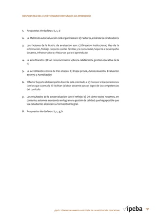 151¿QUé Y CóMo EVALUAMoS LA GESTIóN DE LA INSTITUCIóN EDUCATIVA?
RESPUESTAS DEL CUESTIoNARIo REVISAMOS LO APRENDIDO
1. Respuestas Verdaderas: b, c, d
2. La Matriz de autoevaluación está organizada en: d) Factores, estándares e indicadores
3. Los factores de la Matriz de evaluación son: c) Dirección institucional, Uso de la
información, Trabajo conjunto con las familias y la comunidad, Soporte al desempeño
docente, Infraestructura y Recursos para el aprendizaje
4. La acreditación: c) Es el reconocimiento sobre la calidad de la gestión educativa de la
IE
5. La acreditación consta de tres etapas: b) Etapa previa, Autoevaluación, Evaluación
externa y Acreditación
6. ElfactorSoportealdesempeñodocenteestáorientadoa:d)Conocersilosmecanismos
con los que cuenta la IE facilitan la labor docente para el logro de las competencias
del currículo
7. Los resultados de la autoevaluación son el reflejo: b) De cómo todos nosotros, en
conjunto, estamos avanzando en lograr una gestión de calidad, que haga posible que
los estudiantes alcancen su formación integral.
8. Respuestas Verdaderas: b, c, g, h
 