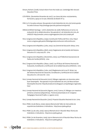 154 ¿QUé Y CóMo EVALUAMoS LA GESTIóN DE LA INSTITUCIóN EDUCATIVA?
Elmore, Richard. (2008). School reform from the inside out. Cambridge MA: Harvard
Education Press
GTD-PREAL. (Noviembre-Diciembre de 2007). Las claves del éxito: reclutamiento,
formación y apoyo en el aula. Obtenido de Boletín N° 31.
IPAE. (s.f.). Escuelas exitosas. Recuperado el 9 de Setiembre de 2010, de Construyendo
Escuelas Exitosas: http://sisedyge.ipae.edu.pe/sisactores/portal/
OREALC/UNESCO Santiago - LLECE. (Setiembre de 2008). Reflexiones en torno a la
evaluación de la calidad educativa. Recuperado el 2 de Setiembre de 2010, de
UNESCO: http://unesdoc.unesco.org/images/0017/001776/177648s.pdf
Perú. Congreso de la República. (1993). Constitución Política del Perú. Lima. http://
www2.congreso.gob.pe/sicr/RelatAgenda/constitucion.nsf/constitucion
Perú. Congreso de la República. (Julio, 2003). Ley General de Educación 28044. Lima.
Perú. Congreso de la República. (Abril, 2005). Reglamento de la Gestión del Sistema
Educativo D.S. 009-2005-ED. Lima
Perú. Congreso de la República. (Noviembre, 2005). Ley N°28628 de Asociaciones de
Padres de Familia (APAFA). Lima
Perú. Congreso de la República. (Mayo, 2006). Ley N°28740 del Sistema Nacional de
Evaluación, Acreditación y Certificación de la Calidad Educativa (SINEACE). Lima
Perú. Congreso de la República. (Julio, 2007) Reglamento de la Ley Nº 28740, Ley
del Sistema Nacional de Evaluación, Acreditación y Certificación de la Calidad
Educativa D.S. 018-2007-ED. Lima
Perú. Consejo Nacional de Educación (2010). Diálogos regionales con docentes sobre
buen desempeño. Recuperado el 09 de Setiembre de 2010, de Mesa de Buen
Desempeño Docente: http://buenadocencia.blogspot.com/p/dialogos-regionales.
html
Perú. Consejo Nacional de Educación (Agosto, 2010). Cuenca, R. Diálogos con maestros:
primeros consensos [diapositivas]. Ponencia presentada en el I Congreso
Pedagógico Nacional (Trujillo: 5-7 agosto 2010).
Perú. Consejo Nacional de Educación. (2007). Proyecto Educativo Nacional al 2021. Lima.
Perú. IPEBA. (19 de Marzo, 2009). 090319 Memoria del Taller de Intercambio de
experiencias-Estándares e Indicadores. http://www.ipeba.gob.pe
Perú. IPEBA. (23 de Julio, 2009). 090723 Memoria de la II Reunión Mesa Técnica de
Estándares e Indicadores. http://www.ipeba.gob.pe
Perú. IPEBA. (10 de Diciembre, 2009). 091210 Memoria de la III Reunión Mesa Técnica de
Estándares e Indicadores. http://www.ipeba.gob.pe
 