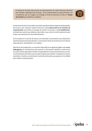 45¿QUé Y CóMo EVALUAMoS LA GESTIóN DE LA INSTITUCIóN EDUCATIVA?
El tiempo de duración del proceso de autoevaluación de cada Institución Educativa
será variable y dependerá del contexto, de las características de cada institución y de
la dedicación que se le asigne; sin embargo, al final de cada fase se indica un Tiempo
aproximado que podríamos considerar.
Amaneradeencartesehaincluidounasecciónquedesarrolladosaspectosfundamentales
del proceso que requieren especial atención: 1) La conformación de la Comisión de
autoevaluación, que tendrá el encargo de conducir el proceso y 2) la Sensibilización,
actividad permanente que debemos desarrollar y que será de mucha importancia para
contar con el apoyo de la comunidad educativa.
Se ha incluido en la sección de Anexos, los materiales e instrumentos que utilizaremos
durante el proceso de autoevaluación. Las encuestas y fichas se encuentran en un formato
adecuado para multicopiarlos si se requiere.
Además de esta publicación, se encuentra disponible en la siguiente página web: www.
ipeba.gob.pe, las orientaciones para procesar la información obtenida a través de las
encuestas y fichas aplicadas en el paso correspondiente al recojo de información, así como
una herramienta informática que se puede emplear para obtener resultados de manera
automática. También, encontraremos materiales adicionales que pueden ser de utilidad
para realizar la autoevaluación.
 