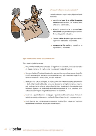 48 ¿QUé Y CóMo EVALUAMoS LA GESTIóN DE LA INSTITUCIóN EDUCATIVA?
¿Para qué realizamos la autoevaluación?
La realizamos para lograr cuatro objetivos funda-
mentales:
Identificar el nivel de la calidad de gestión
educativa de nuestra IE, de acuerdo a los
estándares establecidos.
Adquirir experiencia y aprendizaje
institucional que permita la mejora continua
de nuestra gestión educativa.
Elaborar el Plan de mejora que nos oriente a
superar las debilidades encontradas.
Implementar las mejoras y realizar su
seguimiento y monitoreo.
¿Qué beneficios nos brinda la autoevaluación?
Entre los principales tenemos:
Nos permite identificar las fortalezas en la gestión de nuestra IE para sacar provecho
de ellas al momento de implementar nuestras estrategias de mejora.
Nos permite identificar aquellos aspectos que necesitamos mejorar, y a partir de ello,
modificar estrategias, reorientar nuestros esfuerzos y solicitar apoyos específicos a
diversas instancias e instituciones, si fuese necesario.
Promueveunaculturademejora,esdecir,apartirdelaautoevaluaciónquerealizamos
y de la información obtenida, tomamos decisiones e implementamos mejoras
que será necesario volver a autoevaluar para ver si realmente hemos alcanzado
el nivel «Logrado». De este modo estaríamos repitiendo el ciclo, haciendo de la
autoevaluación-mejora una práctica continua en nuestra IE.
Favorece a que trabajemos en equipo y que se establezcan nuevas formas de
relacionarnos dentro de nuestra Institución Educativa en torno a metas comunes.
Contribuye a que nos empoderemos como Institución y a que nos hagamos
responsables de nuestro propio proceso de mejora.
 