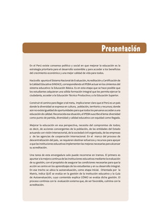 En el Perú existe consenso político y social en que mejorar la educación es la
estrategia prioritaria para el desarrollo sostenible y para acceder a los beneficios
del crecimiento económico y una mejor calidad de vida para todos.
Hacia ello apunta el Sistema Nacional de Evaluación, Acreditación y Certificación de
la Calidad Educativa-SINEACE, correspondiendo al IPEBA actuar en los cimientos del
sistema educativo: la Educación Básica. Es en esta etapa que se hace posible que
los estudiantes adquieran una sólida formación integral que les permita ejercer la
ciudadanía, acceder a la Educación Técnico Productiva y a la Educación Superior.
Construir el camino para llegar a tal meta, implica tener claro que el Perú es un país
donde la diversidad se expresa en cultura, población, territorio y recursos; donde
aúnnoexisteigualdaddeoportunidadesparaquetodoslosperuanosaccedanauna
educacióndecalidad.Reconocidaesasituación,elIPEBAsuscribeellema:diversidad
como punto de partida, diversidad y calidad educativa con equidad como llegada.
Mejorar la educación en esa perspectiva, necesita del compromiso de todos;
es decir, de acciones convergentes de la población, de las entidades del Estado
actuando con visión intersectorial, de la sociedad civil organizada, de las empresas
y de las agencias de cooperación internacional. En el marco del proceso de
descentralización del país, se requieren destinar esfuerzos y recursos para apoyar
aquelasinstitucioneseducativasimplementenlasmejorasnecesariasparaalcanzar
su acreditación.
Una tarea de esta envergadura solo puede recorrerse en tramos. El primero es
apuntar a la mejora continua de las instituciones educativas mediante la evaluación
de su gestión, con el propósito de asegurar las condiciones necesarias para que la
acción se centre en los aprendizajes de los estudiantes y en su desarrollo integral.
En ese trecho se ubica la autoevaluación, como etapa inicial. Orientada por la
Matriz, indica QUÉ se evalúa en la gestión de la institución educativa y la Guía
de Autoevaluación, cuyo contenido explica CÓMO se evalúa dicha gestión. El
proceso continúa con la evaluación externa que, de ser favorable, culmina con la
acreditación.
 