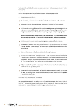74 ¿QUé Y CóMo EVALUAMoS LA GESTIóN DE LA INSTITUCIóN EDUCATIVA?
Teniendo más claridad sobre estos aspectos podremos ir delineando una ruta para iniciar
las mejoras.
Para la priorización de los estándares realizamos las siguientes acciones:
1. Revisamos los estándares:
Nos reunimos para reflexionar sobre los resultados obtenidos en cada estándar.
Haremos un listado de los estándares calificados: "En inicio" o "Poco avance".
Del listado de estos estándares, identificamos aquellos que son centrales para la
mejora permanente del proceso de enseñanza-aprendizaje y el logro de la formación
integral de todos los estudiantes. Nos podemos guiar por la siguiente pregunta:
¿Este estándar influye de manera directa y es indispensable para mejorar el proceso
de enseñanza-aprendizaje y la formación integral de todos nuestros estudiantes?
Asimismo, tendremos en cuenta aquellos que son más sencillos de mejorar.
Analizamos la relación entre ellos para determinar si algunos estándares son previos
a otros, es decir, si para el logro de uno de ellos debe haberse desarrollado otro
previamente.
2. Ahora analizamos los indicadores de los estándares priorizados:
Revisamos los indicadores correspondientes a cada estándar calificados "En inicio"
y "Poco avance" puesto que es debido a ellos que el estándar tiene bajos niveles de
calificación. También podemos revisar los indicadores que se encuentran en niveles
de "Avance significativo" para realizar las acciones que permitan lograrlos.
Debemos revisar la relación existente entre los indicadores seleccionados antes de
continuar con los siguientes pasos.
Con esta información organizada, la Comisión de autoevaluación puede convocar a
un Taller con la comunidad educativa para analizar de manera participativa las causas
y las posibles soluciones.
Revisemos este caso a manera de ejemplo:
La Comisión de autoevaluación de esta IE ha priorizado 4 estándares calificados como "En
inicio" o "Poco avance", pues consideran que tienen una relación directa con el proceso
de enseñanza – aprendizaje y formación integral de los estudiantes:
 