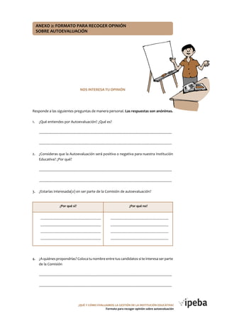 ANEXo 2: FoRMATo PARA RECoGER oPINIóN
SoBRE AUToEVALUACIóN
NoS INTERESA TU oPINIóN
Responde a las siguientes preguntas de manera personal. Las respuestas son anónimas.
1. ¿Qué entiendes por Autoevaluación? ¿Qué es?
..........................................................................................................................................
..........................................................................................................................................
2. ¿Consideras que la Autoevaluación será positiva o negativa para nuestra Institución
Educativa? ¿Por qué?
..........................................................................................................................................
..........................................................................................................................................
3. ¿Estarías interesada(o) en ser parte de la Comisión de autoevaluación?
4. ¿A quiénespropondrías? Colocatu nombreentretuscandidatos si teinteresa serparte
de la Comisión
..........................................................................................................................................
..........................................................................................................................................
¿Por qué sí? ¿Por qué no?
...................................................................... ...................................................................
...................................................................... ...................................................................
...................................................................... ...................................................................
...................................................................... ...................................................................
¿QUé Y CóMo EVALUAMoS LA GESTIóN DE LA INSTITUCIóN EDUCATIVA?
Formato para recoger opinión sobre autoevaluación
 