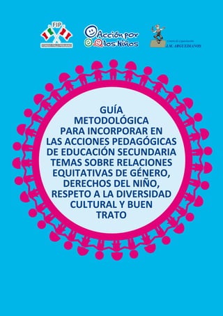 1
GUÍA
METODOLÓGICA
PARA INCORPORAR EN
LAS ACCIONES PEDAGÓGICAS
DE EDUCACIÓN SECUNDARIA
TEMAS SOBRE RELACIONES
EQUITATIVAS DE GÉNERO,
DERECHOS DEL NIÑO,
RESPETO A LA DIVERSIDAD
CULTURAL Y BUEN
TRATO
 