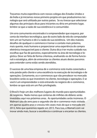 10
Trocamos muita experiência com nossos colegas dos Estados Unidos e
da Índia e já iniciamos nosso primeiro projeto em que produziremos tec-
nologia que será utilizada por outros países. Se eu tivesse que selecionar
algumas das principais dicas para iniciantes eu diria em primeiro lugar,
lembre-se que a razão de sua existência é o consumidor.
Um erro comumente encontrado é o empreendedor que esquece, por
conta da interface tecnológica, que do outro lado da tela do computador
tem um ser humano e ele é a razão da sua existência. Um dos maiores
desafios de qualquer e-commerce é tornar o contato mais próximo,
mais quente, mais humano e proporcionar uma experiência de compra
eletrônica inesquecível para o cliente. Outra dica é ter muito cuidado nas
escolhas que faz de parceiros, especialmente na área de tecnologia e lo-
gística. Deve ser feita de forma criteriosa, analisando-os de forma funcio-
nal e estratégica, além de entrevistar os clientes atuais destes parceiros
para entender como estão sendo atendidos.
O sucesso de uma boa empresa de e-commerce está muito conectado a
esta paixão pelo cliente e uma excelência na execução de tecnologia e de
operações. Certamente, os e-commerces que vão prevalecer no mercado
brasileiro serão os que investirem no cliente, tecnologia e operações. E se
você é um empreendedor e está entrando no negócio de e-commerce,
lembre-se que está em um País privilegiado.
O Brasil é hoje um dos melhores lugares do mundo para oportunidades
de negócios. Nada menos que centenas de milhões de dólares serão
investidos aqui nos próximos anos. As oportunidades serão inúmeras. O
Walmart saiu do zero para o segundo site de e-commerce mais visitado
em apenas quatro anos e cresceu três vezes mais do que o mercado em
2012, feito que queremos repetir em 2013. Para isso, o Wamart.com vai
inovar ainda mais, buscar a excelência e continuar a encantar os clientes.
 