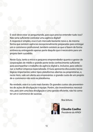 13
E você deve estar se perguntando, para que preciso entender tudo isso?
Não seria suficiente contratar uma agência digital?
A resposta é simples, esse é um mercado bastante novo e, da mesma
forma que existem agências excepcionalmente preparadas para entregar
um e-commerce profissional, também existem as que o fazem de forma
errônea ou entregando apenas parte daquilo que é necessário para um
projeto bem sucedido.
Neste Guia, tanto o micro e pequeno empreendedor quanto o gestor de
corporações de médio e grande porte terão conhecimento suficiente
para acompanhar o trabalho da agência digital e, inclusive, para selecio-
nar a melhor empresa especializada. O Guia apresenta discussões tecno-
lógicas importantes sobre tipos plataformas abertas ou proprietárias, e,
neste item, vale um alerta aos empresários: o grande custo de um projeto
de e-commerce não está na plataforma.
Na verdade, este é o custo mais barato. Os grandes custos são provenien-
tes de ações de divulgação e equipe. Porém, são investimentos necessá-
rios, pois sem uma boa divulgação e uma gestão eficiente, não há como
ter um e-commerce de sucesso.
Boa leitura.
Cláudio Coelho
Presidente da APADi
 