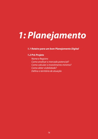1: Planejamento
1.1 Roteiro para um bom Planejamento Digital
1.2 Pré-Projeto
Nome e Registro
Como analisar o mercado potencial?
Como calcular o investimento mínimo?
Como obter visibilidade?
Defina o território de atuação
14
 