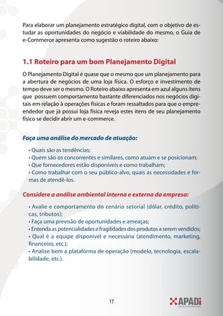 17
Para elaborar um planejamento estratégico digital, com o objetivo de es-
tudar as oportunidades do negócio e viabilidade do mesmo, o Guia de
e-Commerce apresenta como sugestão o roteiro abaixo:
1.1 Roteiro para um bom Planejamento Digital
O Planejamento Digital é quase que o mesmo que um planejamento para
a abertura de negócios de uma loja física. O esforço e investimento de
tempo deve ser o mesmo. O Roteiro abaixo apresenta em azul alguns ítens
que possuem comportamento bastante diferenciados nos negócios digi-
tais em relação à operações físicas e foram ressaltados para que o empre-
endedor que já possui loja física reveja estes itens de seu planejamento
físico se decidir abrir um e-commerce.
Faça uma análise do mercado de atuação:
• Quais são as tendências;
• Quem são os concorrentes e similares, como atuam e se posicionam;
• Que fornecedores estão disponíveis e como trabalham;
• Como trabalhar com o seu público-alvo, quais as necessidades e for-
mas de atendê-los.
Considere a análise ambiental interna e externa da empresa:
• Avalie e comportamento do cenário setorial (dólar, crédito, políti-
cas, tributos);
• Faça uma previsão de oportunidades e ameaças;
• Entendaaspotencialidadesefragilidadesdosprodutosaseremvendidos;
• Qual é a equipe disponível e necessária (atendimento, marketing,
financeiro, etc.);
• Analise bem a plataforma de operação (modelo, tecnologia, escala-
bilidade, etc.).
 