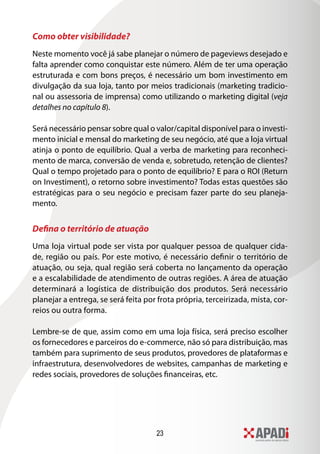 23
Como obter visibilidade?
Neste momento você já sabe planejar o número de pageviews desejado e
falta aprender como conquistar este número. Além de ter uma operação
estruturada e com bons preços, é necessário um bom investimento em
divulgação da sua loja, tanto por meios tradicionais (marketing tradicio-
nal ou assessoria de imprensa) como utilizando o marketing digital (veja
detalhes no capítulo 8).
Será necessário pensar sobre qual o valor/capital disponível para o investi-
mento inicial e mensal do marketing de seu negócio, até que a loja virtual
atinja o ponto de equilíbrio. Qual a verba de marketing para reconheci-
mento de marca, conversão de venda e, sobretudo, retenção de clientes?
Qual o tempo projetado para o ponto de equilíbrio? E para o ROI (Return
on Investiment), o retorno sobre investimento? Todas estas questões são
estratégicas para o seu negócio e precisam fazer parte do seu planeja-
mento.
Defina o território de atuação
Uma loja virtual pode ser vista por qualquer pessoa de qualquer cida-
de, região ou país. Por este motivo, é necessário definir o território de
atuação, ou seja, qual região será coberta no lançamento da operação
e a escalabilidade de atendimento de outras regiões. A área de atuação
determinará a logística de distribuição dos produtos. Será necessário
planejar a entrega, se será feita por frota própria, terceirizada, mista, cor-
reios ou outra forma.
Lembre-se de que, assim como em uma loja física, será preciso escolher
os fornecedores e parceiros do e-commerce, não só para distribuição, mas
também para suprimento de seus produtos, provedores de plataformas e
infraestrutura, desenvolvedores de websites, campanhas de marketing e
redes sociais, provedores de soluções financeiras, etc.
 