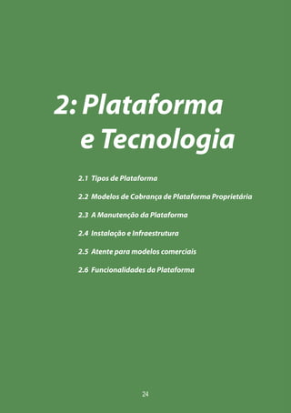 24
2: Plataforma
e Tecnologia
2.1 Tipos de Plataforma
2.2 Modelos de Cobrança de Plataforma Proprietária
2.3 A Manutenção da Plataforma
2.4 Instalação e Infraestrutura
2.5 Atente para modelos comerciais
2.6 Funcionalidades da Plataforma
 