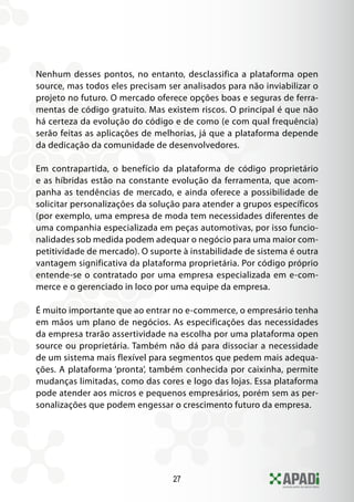 27
Nenhum desses pontos, no entanto, desclassifica a plataforma open
source, mas todos eles precisam ser analisados para não inviabilizar o
projeto no futuro. O mercado oferece opções boas e seguras de ferra-
mentas de código gratuito. Mas existem riscos. O principal é que não
há certeza da evolução do código e de como (e com qual frequência)
serão feitas as aplicações de melhorias, já que a plataforma depende
da dedicação da comunidade de desenvolvedores.
Em contrapartida, o benefício da plataforma de código proprietário
e as híbridas estão na constante evolução da ferramenta, que acom-
panha as tendências de mercado, e ainda oferece a possibilidade de
solicitar personalizações da solução para atender a grupos específicos
(por exemplo, uma empresa de moda tem necessidades diferentes de
uma companhia especializada em peças automotivas, por isso funcio-
nalidades sob medida podem adequar o negócio para uma maior com-
petitividade de mercado). O suporte à instabilidade de sistema é outra
vantagem significativa da plataforma proprietária. Por código próprio
entende-se o contratado por uma empresa especializada em e-com-
merce e o gerenciado in loco por uma equipe da empresa.
É muito importante que ao entrar no e-commerce, o empresário tenha
em mãos um plano de negócios. As especificações das necessidades
da empresa trarão assertividade na escolha por uma plataforma open
source ou proprietária. Também não dá para dissociar a necessidade
de um sistema mais flexível para segmentos que pedem mais adequa-
ções. A plataforma ‘pronta’, também conhecida por caixinha, permite
mudanças limitadas, como das cores e logo das lojas. Essa plataforma
pode atender aos micros e pequenos empresários, porém sem as per-
sonalizações que podem engessar o crescimento futuro da empresa.
 