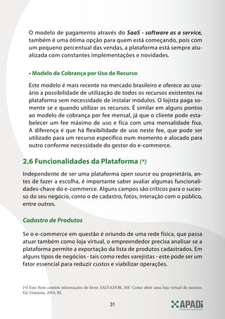 31
O modelo de pagamento através do SaaS - software as a service,
também é uma ótima opção para quem está começando, pois com
um pequeno percentual das vendas, a plataforma está sempre atu-
alizada com constantes implementações e novidades.
• Modelo de Cobrança por Uso de Recurso
Este modelo é mais recente no mercado brasileiro e oferece ao usu-
ário a possibilidade de utilização de todos os recursos existentes na
plataforma sem necessidade de instalar módulos. O lojista paga so-
mente se e quando utilizar os recursos. É similar em alguns pontos
ao modelo de cobrança por fee mensal, já que o cliente pode esta-
belecer um fee máximo de uso e fica com uma mensalidade fixa.
A diferença é que há flexibilidade de uso neste fee, que pode ser
utilizado para um recurso específico num momento e alocado para
outro conforme necessidade do gestor do e-commerce.
2.6 Funcionalidades da Plataforma (*)
Independente de ser uma plataforma open source ou proprietária, an-
tes de fazer a escolha, é importante saber avaliar algumas funcionali-
dades-chave do e-commerce. Alguns campos são críticos para o suces-
so do seu negócio, como o de cadastro, fotos, interação com o público,
entre outros.
Cadastro de Produtos
Se o e-commerce em questão é oriundo de uma rede física, que passa
atuar também como loja virtual, o empreendedor precisa analisar se a
plataforma permite a exportação da lista de produtos cadastrados. Em
alguns tipos de negócios - tais como redes varejistas - este pode ser um
fator essencial para reduzir custos e viabilizar operações.
(*) Este Item contém informações do livro: SALVADOR, MF. Como abrir uma loja virtual de sucesso.
Ed. Gramma. 2010, RJ.
 