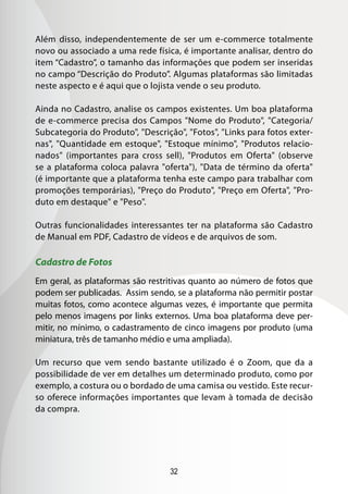 32
Além disso, independentemente de ser um e-commerce totalmente
novo ou associado a uma rede física, é importante analisar, dentro do
item “Cadastro”, o tamanho das informações que podem ser inseridas
no campo “Descrição do Produto”. Algumas plataformas são limitadas
neste aspecto e é aqui que o lojista vende o seu produto.
Ainda no Cadastro, analise os campos existentes. Um boa plataforma
de e-commerce precisa dos Campos Nome do Produto, Categoria/
Subcategoria do Produto, Descrição, Fotos, Links para fotos exter-
nas, Quantidade em estoque, Estoque mínimo, Produtos relacio-
nados (importantes para cross sell), Produtos em Oferta (observe
se a plataforma coloca palavra oferta), Data de término da oferta
(é importante que a plataforma tenha este campo para trabalhar com
promoções temporárias), Preço do Produto, Preço em Oferta, Pro-
duto em destaque e Peso.
Outras funcionalidades interessantes ter na plataforma são Cadastro
de Manual em PDF, Cadastro de vídeos e de arquivos de som.
Cadastro de Fotos
Em geral, as plataformas são restritivas quanto ao número de fotos que
podem ser publicadas. Assim sendo, se a plataforma não permitir postar
muitas fotos, como acontece algumas vezes, é importante que permita
pelo menos imagens por links externos. Uma boa plataforma deve per-
mitir, no mínimo, o cadastramento de cinco imagens por produto (uma
miniatura, três de tamanho médio e uma ampliada).
Um recurso que vem sendo bastante utilizado é o Zoom, que da a
possibilidade de ver em detalhes um determinado produto, como por
exemplo, a costura ou o bordado de uma camisa ou vestido. Este recur-
so oferece informações importantes que levam à tomada de decisão
da compra.
 