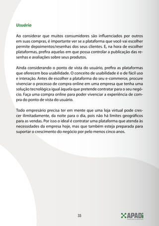 33
Usuário
Ao considerar que muitos consumidores são influenciados por outros
em suas compras, é importante ver se a plataforma que você vai escolher
permite depoimentos/resenhas dos seus clientes. E, na hora de escolher
plataformas, prefira aquelas em que possa controlar a publicação das re-
senhas e avaliações sobre seus produtos.
Ainda considerando o ponto de vista do usuário, prefira as plataformas
que oferecem boa usabilidade. O conceito de usabilidade é o de fácil uso
e interação. Antes de escolher a plataforma do seu e-commerce, procure
vivenciar o processo de compra online em uma empresa que tenha uma
solução tecnológica igual àquela que pretende contratar para o seu negó-
cio. Faça uma compra online para poder vivenciar a experiência de com-
pra do ponto de vista do usuário.
Todo empresário precisa ter em mente que uma loja virtual pode cres-
cer ilimitadamente, da noite para o dia, pois não há limites geográficos
para as vendas. Por isso o ideal é contratar uma plataforma que atenda às
necessidades da empresa hoje, mas que também esteja preparada para
suportar o crescimento do negócio por pelo menos cinco anos.
 