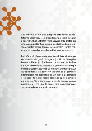 36
Ao abrir um e-commerce, independente do tipo de pla-
taforma escolhida, o empreendedor precisará integrar
a loja virtual os sistemas responsáveis pela gestão do
estoque, a gestão financeira, a contabilidade, a emis-
são de notas fiscais. Todos esses processos juntos cor-
respondem ao chamado Backoffice do e-commerce.
Backoffice,nãoéumtermonovo,éusadohámuitotempo
em sistemas de gestão integrada (os ERPs - Enterprise
Resource Planning). A diferença entre um Backoffice
tradicional e o de e-commerce é que o último integra
menos processos (apenas os referidos acima) e possui
especificidades, tais como um sistema de pagamento
diferenciado. No Backoffice de um ERP, o pagamento
e emissão de notas fiscais acontece após a entrega
do produto. No e-commerce, a venda começa com o
pagamento e emissão de notas, para posteriormente
ser executada a entrega do produto.
 
