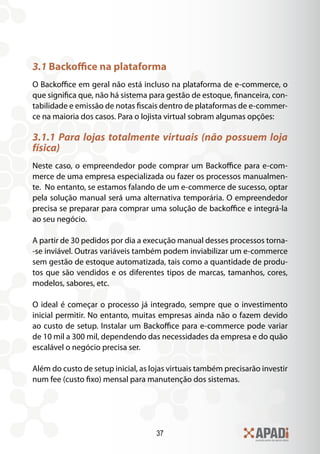 37
3.1 Backoffice na plataforma
O Backoffice em geral não está incluso na plataforma de e-commerce, o
que significa que, não há sistema para gestão de estoque, financeira, con-
tabilidade e emissão de notas fiscais dentro de plataformas de e-commer-
ce na maioria dos casos. Para o lojista virtual sobram algumas opções:
3.1.1 Para lojas totalmente virtuais (não possuem loja
física)
Neste caso, o empreendedor pode comprar um Backoffice para e-com-
merce de uma empresa especializada ou fazer os processos manualmen-
te. No entanto, se estamos falando de um e-commerce de sucesso, optar
pela solução manual será uma alternativa temporária. O empreendedor
precisa se preparar para comprar uma solução de backoffice e integrá-la
ao seu negócio.
A partir de 30 pedidos por dia a execução manual desses processos torna-
-se inviável. Outras variáveis também podem inviabilizar um e-commerce
sem gestão de estoque automatizada, tais como a quantidade de produ-
tos que são vendidos e os diferentes tipos de marcas, tamanhos, cores,
modelos, sabores, etc.
O ideal é começar o processo já integrado, sempre que o investimento
inicial permitir. No entanto, muitas empresas ainda não o fazem devido
ao custo de setup. Instalar um Backoffice para e-commerce pode variar
de 10 mil a 300 mil, dependendo das necessidades da empresa e do quão
escalável o negócio precisa ser.
Além do custo de setup inicial, as lojas virtuais também precisarão investir
num fee (custo fixo) mensal para manutenção dos sistemas.
 