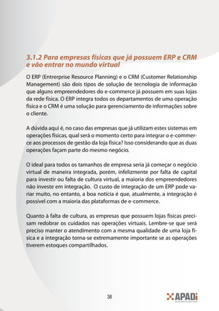 38
3.1.2 Para empresas físicas que já possuem ERP e CRM
e vão entrar no mundo virtual
O ERP (Entrerprise Resource Planning) e o CRM (Customer Relationship
Management) são dois tipos de solução de tecnologia de informação
que alguns empreendedores do e-commerce já possuem em suas lojas
da rede física. O ERP integra todos os departamentos de uma operação
física e o CRM é uma solução para gerenciamento de informações sobre
o cliente.
A dúvida aqui é, no caso das empresas que já utilizam estes sistemas em
operações físicas, qual será o momento certo para integrar o e-commer-
ce aos processos de gestão da loja física? Isso considerando que as duas
operações façam parte do mesmo negócio.
O ideal para todos os tamanhos de empresa seria já começar o negócio
virtual de maneira integrada, porém, infelizmente por falta de capital
para investir ou falta de cultura virtual, a maioria dos empreendedores
não investe em integração. O custo de integração de um ERP pode va-
riar muito, no entanto, a boa notícia é que, atualmente, a integração é
possível com a maioria das plataformas de e-commerce.
Quanto à falta de cultura, as empresas que possuem lojas físicas preci-
sam redobrar os cuidados nas operações virtuais. Lembre-se que será
preciso manter o atendimento com a mesma qualidade de uma loja fí-
sica e a integração torna-se extremamente importante se as operações
tiverem estoques compartilhados.
 