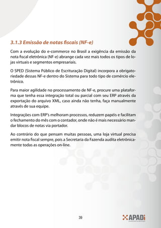 39
3.1.3 Emissão de notas fiscais (NF-e)
Com a evolução do e-commerce no Brasil a exigência da emissão da
nota fiscal eletrônica (NF-e) abrange cada vez mais todos os tipos de lo-
jas virtuais e segmentos empresariais.
O SPED (Sistema Público de Escrituração Digital) incorpora a obrigato-
riedade dessas NF-e dentro do Sistema para todo tipo de comércio ele-
trônico.
Para maior agilidade no processamento de NF-e, procure uma platafor-
ma que tenha essa integração total ou parcial com seu ERP através da
exportação do arquivo XML, caso ainda não tenha, faça manualmente
através de sua equipe.
Integrações com ERP’s melhoram processos, reduzem papéis e facilitam
o fechamento do mês com o contador, onde não é mais necessário man-
dar blocos de notas via portador.
Ao contrário do que pensam muitas pessoas, uma loja virtual precisa
emitir nota fiscal sempre, pois a Secretaria da Fazenda audita eletrônica-
mente todas as operações on-line.
 