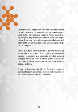 50
Chamamos de Gestão do Conteúdo o gerenciamento
de todas as partes do e-commerce que são vistas pelo
usuário, tais como textos, imagens, filmes, descritivos
de produtos, regulamentos, banners, fotos e assim por
diante. Todo este conteúdo tem peculiaridades especí-
ficas, tanto em formato, tamanho, extensão, leis e direi-
tos de imagem.
Para organizar e monitorar todas as informações do
e-commerce entra em cena o gestor de conteúdo,
pessoa responsável por gerenciar direitos autorais,
licenças de uso de fotos e filmes, publicação, prazos
de expiração de produtos e/ou promoções e as exclu-
sões do sistema.
Podemos dizer que a Gestão de Conteúdo possui al-
gumas etapas importantes e é preciso observar quem
será o responsável por cada uma delas:
 