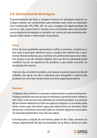 53
5.4 Gerenciamento de Imagens
O gerenciamento de fotos e imagens merece um destaque especial. As
imagens devem ser comprimidas para formato web como as extensões
mais tradicionais: JPG, PNG, GIF. Ao usar a imagem de algum produto de
terceiros, vale a pena fazer o contato com o fornecedor para documentar
a autorização de divulgação e, também, ter certeza de que receberá atua-
lização sobre dados e informações do produto.
Fotos
Fotos de boa qualidade apresentam melhor o produto. Lembre-se, a
foto será a principal referência que o usuário tem dentro do e-com-
merce. Recomendamos que contrate um profissional para esse traba-
lho, já que o uso de câmeras digitais sem uso de luz adequada pode
interferir na cor ou aparência do produto, o que pode acarretar na
devolução do mesmo.
Hoje em dia, já existem estúdios com preços acessíveis para um dia de
trabalho. Em geral, um dia é suficiente para fotografar a maioria dos
produtos de uma loja virtual, basta uma boa organização prévia.
Banners
O objetivo de um banner é otimizar o clique e levar o usuário diretamen-
te para o produto/serviço ou loja em destaque, gerando maior trafego e
hits.Trata-se do serviço mais utilizado em marketing digital. A produção
de um banner eletrônico é feita em agências digitais e o resultado pode
variar muito, pois não existe regra para determinar um tamanho ideal
de banner, vai do bom senso de cada um. Existem algumas convenções
no mercado publicitário, mas não são regras.
O tempo para a criação de um banner pode ser de 2 dias, semanas ou
meses, dependendo do tipo da produção. Se as fotos e textos já estão
 