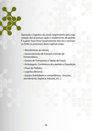 58
Operação e logística são áreas responsáveis pela orga-
nização dos processos após o recebimento do pedido.
É a parte“mais física”propriamente dita do e-commer-
ce. Entre os processos deste capítulo estão:
• Atendimento ao cliente;
• Gerenciamento de Estoque e Gestão de
Fornecedores;
• Gestão de Transportes e Tabela de Fretes;
• Embalagem, Conferência dos pedidos e Expedição;
• Fluxo de Pedidos;
• Logística Reversa;
• Equipe (habilidades e competências - funções,
atendimento, logística, tributos, etc...).
 