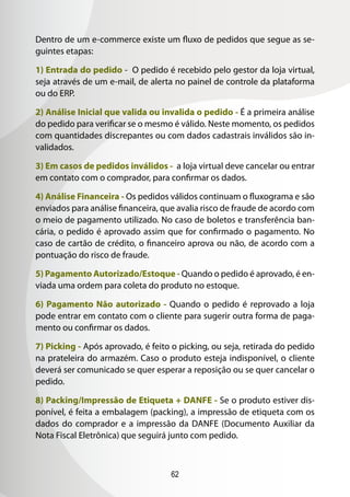 62
Dentro de um e-commerce existe um fluxo de pedidos que segue as se-
guintes etapas:
1) Entrada do pedido - O pedido é recebido pelo gestor da loja virtual,
seja através de um e-mail, de alerta no painel de controle da plataforma
ou do ERP.
2) Análise Inicial que valida ou invalida o pedido - É a primeira análise
do pedido para verificar se o mesmo é válido. Neste momento, os pedidos
com quantidades discrepantes ou com dados cadastrais inválidos são in-
validados.
3) Em casos de pedidos inválidos - a loja virtual deve cancelar ou entrar
em contato com o comprador, para confirmar os dados.
4) Análise Financeira - Os pedidos válidos continuam o fluxograma e são
enviados para análise financeira, que avalia risco de fraude de acordo com
o meio de pagamento utilizado. No caso de boletos e transferência ban-
cária, o pedido é aprovado assim que for confirmado o pagamento. No
caso de cartão de crédito, o financeiro aprova ou não, de acordo com a
pontuação do risco de fraude.
5) Pagamento Autorizado/Estoque - Quando o pedido é aprovado, é en-
viada uma ordem para coleta do produto no estoque.
6) Pagamento Não autorizado - Quando o pedido é reprovado a loja
pode entrar em contato com o cliente para sugerir outra forma de paga-
mento ou confirmar os dados.
7) Picking - Após aprovado, é feito o picking, ou seja, retirada do pedido
na prateleira do armazém. Caso o produto esteja indisponível, o cliente
deverá ser comunicado se quer esperar a reposição ou se quer cancelar o
pedido.
8) Packing/Impressão de Etiqueta + DANFE - Se o produto estiver dis-
ponível, é feita a embalagem (packing), a impressão de etiqueta com os
dados do comprador e a impressão da DANFE (Documento Auxiliar da
Nota Fiscal Eletrônica) que seguirá junto com pedido.
 