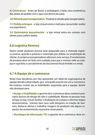 63
9) Conferência - Antes de fechar a embalagem, é feita nova conferência
dos dados do pedido com o que está dentro da caixa.
10) Retirada pela transportadora - Produto é retirado pela transportadora.
11) Pedido entregue - a loja virtual envia e-mail para consumidor avaliar
sua experiência.
12) Destinatário desconhecido - a loja virtual entra em contato com
cliente para conferir dados.
6.6 Logística Reversa
Quem vende produtos precisa estar preparado para a chamada logísti-
ca reversa, quando o produto é retornado por defeito ou insatisfação do
cliente. As próprias transportadoras oferecem este serviço. O recebimento
do produto deve ser feito com cuidado, para que o mesmo volte ao esto-
que e seja feito o cancelamento do documento fiscal emitido na venda.
6.7 A Equipe de e-commerce
Neste Guia decidimos por não apresentar um ‘ideal de organograma de
equipe’devido à diversidade que este pode assumir em um e-commerce.
No entanto, muitas são as habilidades requeridas para a equipe, dentre
elas destaque para:
• Design e Usabilidade: o gerente de e-commerce deve conhecer prin-
cípios básicos de design de sites e usabilidade. Manter as pessoas mais
tempo na loja virtual, facilitar a finalização da compra e eliminar etapas
desnecessárias, orientar bem seus web designers na criação de ban-
ners, destacar ofertas e trabalhar imagens de produtos são alguns as-
pectos do conhecimento necessário nesse ponto.
• Tecnologia de Informação (TI): o gerente de e-commerce deve en-
 