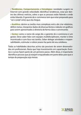 65
• Tendências, Comportamento e Estratégias: novidades surgem na
Internet com grande velocidade. Identificar tendências, estar por den-
tro das últimas notícias, sobre o que as pessoas estão falando e onde
estão falando. O gerente de e-commerce tem que estar preparado para
“ver a onda”antes que ela chegue.
• Analítico: dentre as tarefas mais complexas está a de criar relatórios,
definir metas, interpretar dados de diversas fontes e tabular em gráficos
para serem apresentados à diretoria de forma clara e convincente.
• Gestor: como o nome do cargo diz, o gerente de e-commerce é um
gestor. Deve saber lidar com equipes multidisciplinares, manter o time
incentivado e com foco nas tarefas. Saber delegar atividades e respon-
sabilidades, estimular e cobrar prazos faz parte do seu cotidiano.
Todas as habilidades descritas acima são possíveis de serem desenvolvi-
das em profissionais. Basta que haja investimento em capacitação. Even-
tos e cursos fazem parte de um primeiro passo. Além disso, é importante
identificar pessoas que já estejam enquadradas em parte delas para que o
tempo de preparação seja menor.
 