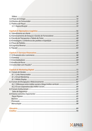 Vídeos ���������������������������������������������������������������������������������������������������������������������������������������������54
5.5 Prazo de Entrega������������������������������������������������������������������������������������������������������������������������� 55
5.6 Direitos do Consumidor �������������������������������������������������������������������������������������������������������������55
5.7 Política de Preços �������������������������������������������������������������������������������������������������������������������������55
5.7.1 Reprecificação ��������������������������������������������������������������������������������������������������������������������55
Capítulo 6: Operações e Logística�����������������������������������������������������������������������������������������������56
6.1 Atendimento ao cliente �������������������������������������������������������������������������������������������������������������59
6.2 Gerenciamento de Estoque e Gestão de Fornecedores ������������������������������������������������������59
6.3 Gestão de Transportes e Tabela de Fretes �����������������������������������������������������������������������������60
6.4 Embalagem, Conferência dos pedidos e Expedição �����������������������������������������������������������60
6.5 Fluxo de Pedidos�������������������������������������������������������������������������������������������������������������������������� 61
6.6 Logística Reversa �������������������������������������������������������������������������������������������������������������������������63
6.7 Equipe ��������������������������������������������������������������������������������������������������������������������������������������������63
Capítulo 7: Serviços Financeiros��������������������������������������������������������������������������������������������������66
7.1 O financeiro do e-commerce���������������������������������������������������������������������������������������������������� 68
7.2 Gateway ����������������������������������������������������������������������������������������������������������������������������������������69
7.3 Intermediadores ��������������������������������������������������������������������������������������������������������������������������69
7.4 Análise de Riscos �������������������������������������������������������������������������������������������������������������������������70
7.5 Como lidar com fraudes? ����������������������������������������������������������������������������������������������������������71
Capítulo 8: Marketing Digital ������������������������������������������������������������������������������������������������������72
8.1 Canais de Vendas ������������������������������������������������������������������������������������������������������������������������75
8.1.1 Links Patrocinados ������������������������������������������������������������������������������������������������������������75
8.1.2 Email Marketing �����������������������������������������������������������������������������������������������������������������79
8.1.3 Mídia Display ����������������������������������������������������������������������������������������������������������������������81
8.2 Canais de Divulgação e Relacionamento �����������������������������������������������������������������������������82
8.2.1 Diferenças entre mídias sociais e blogs/mídias verticais �����������������������������������������82
8.2.2 O uso corporativo das mídias sociais.............................................................................84
8.3 Canais Institucionais ������������������������������������������������������������������������������������������������������������������85
Selos de Segurança ��������������������������������������������������������������������������������������������������������������������85
8.4 Outros conceitos importantes �������������������������������������������������������������������������������������������������85
Peças Digitais ��������������������������������������������������������������������������������������������������������������������������������85
Banners �������������������������������������������������������������������������������������������������������������������������������������������85
Promoção ���������������������������������������������������������������������������������������������������������������������������������������86
Mensuração �����������������������������������������������������������������������������������������������������������������������������������88
Glossário������������������������������������������������������������������������������������������������������������������������������������������������89
Créditos �������������������������������������������������������������������������������������������������������������������������������������������������98
 