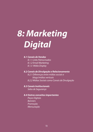 72
8: Marketing
Digital
8.1 Canais de Vendas
8.1.1 Links Patrocinados
8.1.2 Email Marketing
8.1.3 Mídia Display
8.2 Canais de Divulgação e Relacionamento
8.2.1 Diferenças entre mídias sociais e
blogs/mídias verticais
8.2.2 Mídias Sociais como Canais de Divulgação
8.3 Canais Institucionais
Selos de Segurança
8.4 Outros conceitos importantes
Peças Digitais
Banners
Promoção
Mensuração
 