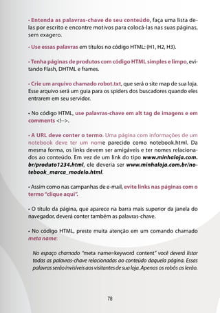 78
• Entenda as palavras-chave de seu conteúdo, faça uma lista de-
las por escrito e encontre motivos para colocá-las nas suas páginas,
sem exagero.
• Use essas palavras em títulos no código HTML: (H1, H2, H3).
• Tenha páginas de produtos com código HTML simples e limpo, evi-
tando Flash, DHTML e frames.
• Crie um arquivo chamado robot.txt, que será o site map de sua loja.
Esse arquivo será um guia para os spiders dos buscadores quando eles
entrarem em seu servidor.
• No código HTML, use palavras-chave em alt tag de imagens e em
comments !--.
• A URL deve conter o termo. Uma página com informações de um
notebook deve ter um nome parecido como notebook.html. Da
mesma forma, os links devem ser amigáveis e ter nomes relaciona-
dos ao conteúdo. Em vez de um link do tipo www.minhaloja.com.
br/produto1234.html, ele deveria ser www.minhaloja.com.br/no-
tebook_marca_modelo.html.
• Assim como nas campanhas de e-mail, evite links nas páginas com o
termo“clique aqui”.
• O título da página, que aparece na barra mais superior da janela do
navegador, deverá conter também as palavras-chave.
• No código HTML, preste muita atenção em um comando chamado
meta name:
No espaço chamado “meta name=keyword content” você deverá listar
todas as palavras-chave relacionadas ao conteúdo daquela página. Essas
palavrasserãoinvisíveisaosvisitantesdesualoja.Apenas os robôs as lerão.
 