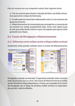 82
Para ter sucesso em sua campanha vamos listar algumas dicas:
a) Crie seu anúncio para chamar a atenção do leitor, use títulos chama-
tivos para atrair o clique do internauta;
b) Escolha palavras-chave bem relacionadas entre si e aos anúncios do
grupo de anúncios;
c) Utilize ferramentas de mensuração para acompanhar a conversão do
seu anúncio em vendas propriamente ditas. Assim você saberá quais
os sites que estão dando retorno e quais são aqueles que apenas estão
gastando seus cliques.
8.2 Canais de Divulgação e Relacionamento
8.2.1 Diferenças entre mídias sociais e blogs/mídias verticais
Atualmente existe grande confusão entre os Canais de Relacionamento,
Divulgação e Vendas no mercado. É importante entender estes conceitos
antes de procurar usar os canais. São Canais de Relacionamento as mídias
sociais (Facebook, blogs proprietários e Twitter, por exemplo), já os Canais
de Divulgação são os blogs de terceiros, mídias verticais ou especializa-
das, portais e rede de afiliados.
 