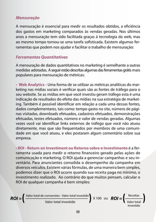 88
Mensuração
A mensuração é essencial para medir os resultados obtidos, a eficiência
dos gastos em marketing comparados às vendas geradas. Nos últimos
anos a mensuração tem sido facilitada graças à tecnologia da web, mas
ao mesmo tempo tornou-se uma tarefa sofisticada. Existem algumas fer-
ramentas que podem nos ajudar e facilitar o trabalho de mensuração:
Ferramentas Quantitativas
A mensuração de dados quantitativos no marketing é semelhante a outras
medidas adotadas. Aseguirestãodescritasalgumasdasferramentasgrátis mais
populares para mensuração de métricas:
• Web Analytics - Uma forma de se utilizar as métricas analíticas do mar-
keting nas mídias sociais é verificar quais são as fontes de tráfego para o
seu website. Se as mídias em que você investiu geram tráfego esta é uma
indicação de resultados do efeito das mídias na sua estratégia de market-
ing. Também é possível identificar em relação a cada uma dessas fontes,
dados complementares, tais como: tempo gasto no site, número de pági-
nas visitadas, downloads efetuados, cadastros efetuados, demonstrações
efetuadas, testes efetuados, número e valor de vendas geradas. Algumas
vezes você vai identificar links externos de tráfego que você não atuou
diretamente, mas que são frequentados por membros de uma comuni-
dade em que você atuou, e eles postaram algum comentário sobre sua
empresa.
• ROI - Return on Investiment ou Retorno sobre o Investimento é a fer-
ramenta usada para medir o retorno financeiro gerado pelas ações de
comunicação e marketing. O ROI ajuda a gerenciar campanhas e seu in-
ventário. Para anunciantes consolida o desempenho da campanha em
diversos veículos. Existem várias fórmulas, de uma maneira bem simples,
podemos dizer que o ROI ocorre quando sua receita paga no mínimo, o
investimento realizado. Ao contrário do que muitos pensam, calcular o
ROI de qualquer campanha é bem simples:
 