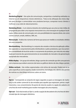 93
M
Marketing Digital – São ações de comunicação, campanhas e marketing realizadas na
Internet ou em dispositivos móveis eletrônicos. Trata-se da utilização dos meios digi-
tais para divulgar e comercializar seus produtos/serviços, conquistar novos clientes e
melhorar a sua rede de relacionamentos.
Marketing Direto – é um sistema interativo de marketing que usa uma ou mais mídias de
propaganda para obter uma resposta mensurável e/ou uma transação em qualquer locali-
zação. Utiliza canais de comunicação com uma possibilidade de resposta direta, tais como
correio comum, emails, telefone, SMS, etc.
Mensuração - Análise dos números de forma que possa ser medido os resultados obtidos
em uma campanha.
Merchandising – Merchandising é o conjunto dos estudos e técnicas de aplicação utiliza-
dos separada ou conjuntamente pelos distribuidores e pelos produtores, que visa aumen-
tar a rentabilidade do local de venda e o escoamento de produtos, por meio de uma adap-
tação permanente dos aprovisionamentos às necessidades do mercado e da apresentação
apropriada das mercadorias.
Mídia display – Um grupo de websites, blogs e portais de conteúdo que têm uma parceria
com empresas que exibem anúncios (de texto ou gráficos) dentro de sites, blogs e portais.
Mídias verticais – São mídias segmentadas e de nichos de mercado. Podem ser as se-
ções específicas (como esporte, moda e acessórios, tecnologia, etc.) dentro dos portais
de notícias ou sites/blogs exclusivos sobre um tema.
O
Opt-in – Corresponde ao conjunto de regras segundo as quais as mensagens de marke-
ting ou de caráter comercial só são enviadas para aqueles que expressem, prévia e expli-
citamente, o seu consentimento. Do ponto de vista do usuário é a opção de cadastro em
uma lista de email marketing para receber mensagens de uma empresa.
Opt-out – Está relacionada ao Opt-in, sendo a opção de descadastro de uma lista de deter-
minado tipo de mensagem eletrônica.
 