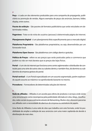 94
P
Peça – é cada um dos elementos produzidos para uma campanha de propaganda, publi-
citária ou promoção de vendas. Alguns exemplos de peças são anúncios, banners, folder,
display, entre outros.
Pacote de exibição – São pacotes de formatos publicitários que serão veiculados em de-
terminadas mídias.
Pageviews - Trata-se da visita de usuários (pessoas) à determinada página de internet.
Planejamento Digital - é um planejamento feito especificamente para o mercado digital.
Plataforma Proprietária - São plataformas proprietárias, ou seja, desenvolvidas por um
fornecedor local.
Plataforma Open Source - São plataformas com código aberto e gratuitas.
Política de Preços - refere-se aos preços que serão praticados pelos e-commerce que
podem ou não ser mais baratos que os preços das lojas físicas.
Portal – é um site da internet que funciona como centro aglomerador e distribuidor de con-
teúdo para uma série de outros sites ou subsites dentro, e também fora, do domínio ou sub-
domínio da empresa gestora do portal.
Portal vertical – é um Portal especializado em um assunto segmentado, porém exploran-
do aquele assunto ao máximo e se aprofundando bastante no mesmo.
Provedores – Fornecedores de determinadas soluções de internet.
R
Rede de afiliados – Afiliados é um acordo para oferta de produtos e serviços onde existe
uma remuneração como recompensa pela publicidade ofertada em sites, blogs, classifica-
dos, redes sociais ou pessoalmente através de Networking. Muitos sites oferecem parcerias
aos afiliados sem a necessidade de abertura de empresa ou assinatura de papéis.
Uma Rede de Afiliados é uma rede de sites que trabalha com este formato, onde há pos-
sibilidade de ampliar a exibição de seus anúncios com uma maior capilarida-de devido à
distribuição de mais sites.
 