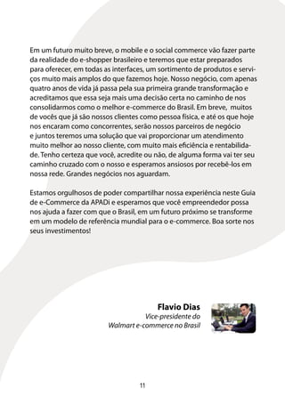 Em um futuro muito breve, o mobile e o social commerce vão fazer parte
da realidade do e-shopper brasileiro e teremos que estar preparados
para oferecer, em todas as interfaces, um sortimento de produtos e servi-
ços muito mais amplos do que fazemos hoje. Nosso negócio, com apenas
quatro anos de vida já passa pela sua primeira grande transformação e
acreditamos que essa seja mais uma decisão certa no caminho de nos
consolidarmos como o melhor e-commerce do Brasil. Em breve, muitos
de vocês que já são nossos clientes como pessoa física, e até os que hoje
nos encaram como concorrentes, serão nossos parceiros de negócio
e juntos teremos uma solução que vai proporcionar um atendimento
muito melhor ao nosso cliente, com muito mais eficiência e rentabilida-
de. Tenho certeza que você, acredite ou não, de alguma forma vai ter seu
caminho cruzado com o nosso e esperamos ansiosos por recebê-los em
nossa rede. Grandes negócios nos aguardam.

Estamos orgulhosos de poder compartilhar nossa experiência neste Guia
de e-Commerce da APADi e esperamos que você empreendedor possa
nos ajuda a fazer com que o Brasil, em um futuro próximo se transforme
em um modelo de referência mundial para o e-commerce. Boa sorte nos
seus investimentos!




                                         Flavio Dias
                                    Vice-presidente do
                         Walmart e-commerce no Brasil




                                   11
 