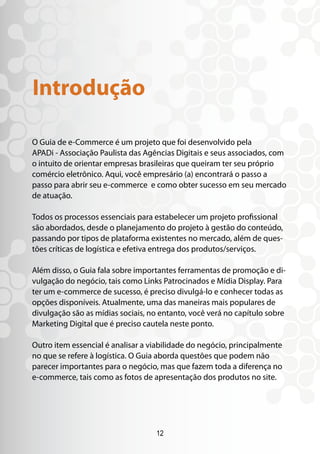 Introdução

O Guia de e-Commerce é um projeto que foi desenvolvido pela
APADi - Associação Paulista das Agências Digitais e seus associados, com
o intuito de orientar empresas brasileiras que queiram ter seu próprio
comércio eletrônico. Aqui, você empresário (a) encontrará o passo a
passo para abrir seu e-commerce e como obter sucesso em seu mercado
de atuação.

Todos os processos essenciais para estabelecer um projeto profissional
são abordados, desde o planejamento do projeto à gestão do conteúdo,
passando por tipos de plataforma existentes no mercado, além de ques-
tões críticas de logística e efetiva entrega dos produtos/serviços.

Além disso, o Guia fala sobre importantes ferramentas de promoção e di-
vulgação do negócio, tais como Links Patrocinados e Mídia Display. Para
ter um e-commerce de sucesso, é preciso divulgá-lo e conhecer todas as
opções disponíveis. Atualmente, uma das maneiras mais populares de
divulgação são as mídias sociais, no entanto, você verá no capítulo sobre
Marketing Digital que é preciso cautela neste ponto.

Outro item essencial é analisar a viabilidade do negócio, principalmente
no que se refere à logística. O Guia aborda questões que podem não
parecer importantes para o negócio, mas que fazem toda a diferença no
e-commerce, tais como as fotos de apresentação dos produtos no site.




                                   12
 
