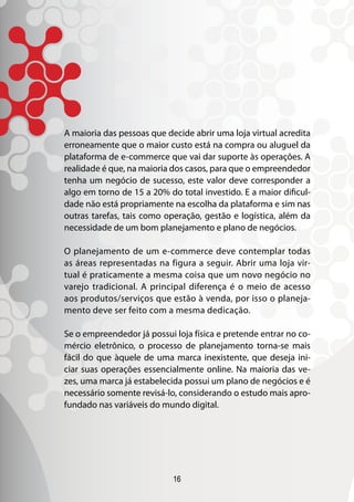 A maioria das pessoas que decide abrir uma loja virtual acredita
erroneamente que o maior custo está na compra ou aluguel da
plataforma de e-commerce que vai dar suporte às operações. A
realidade é que, na maioria dos casos, para que o empreendedor
tenha um negócio de sucesso, este valor deve corresponder a
algo em torno de 15 a 20% do total investido. E a maior dificul-
dade não está propriamente na escolha da plataforma e sim nas
outras tarefas, tais como operação, gestão e logística, além da
necessidade de um bom planejamento e plano de negócios.

O planejamento de um e-commerce deve contemplar todas
as áreas representadas na figura a seguir. Abrir uma loja vir-
tual é praticamente a mesma coisa que um novo negócio no
varejo tradicional. A principal diferença é o meio de acesso
aos produtos/serviços que estão à venda, por isso o planeja-
mento deve ser feito com a mesma dedicação.

Se o empreendedor já possui loja física e pretende entrar no co-
mércio eletrônico, o processo de planejamento torna-se mais
fácil do que àquele de uma marca inexistente, que deseja ini-
ciar suas operações essencialmente online. Na maioria das ve-
zes, uma marca já estabelecida possui um plano de negócios e é
necessário somente revisá-lo, considerando o estudo mais apro-
fundado nas variáveis do mundo digital.




                            16
 