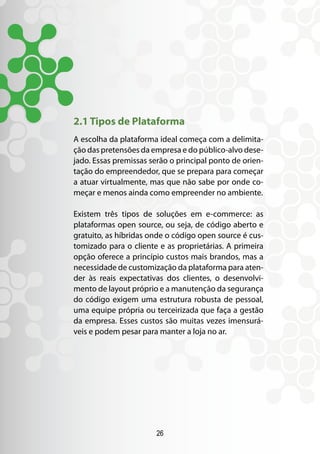 2.1 Tipos de Plataforma
A escolha da plataforma ideal começa com a delimita-
ção das pretensões da empresa e do público-alvo dese-
jado. Essas premissas serão o principal ponto de orien-
tação do empreendedor, que se prepara para começar
a atuar virtualmente, mas que não sabe por onde co-
meçar e menos ainda como empreender no ambiente.

Existem três tipos de soluções em e-commerce: as
plataformas open source, ou seja, de código aberto e
gratuito, as híbridas onde o código open source é cus-
tomizado para o cliente e as proprietárias. A primeira
opção oferece a princípio custos mais brandos, mas a
necessidade de customização da plataforma para aten-
der às reais expectativas dos clientes, o desenvolvi-
mento de layout próprio e a manutenção da segurança
do código exigem uma estrutura robusta de pessoal,
uma equipe própria ou terceirizada que faça a gestão
da empresa. Esses custos são muitas vezes imensurá-
veis e podem pesar para manter a loja no ar.




                        26
 