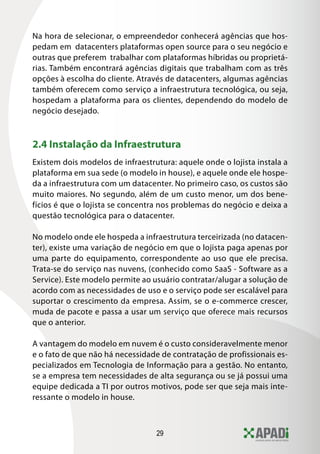 Na hora de selecionar, o empreendedor conhecerá agências que hos-
pedam em datacenters plataformas open source para o seu negócio e
outras que preferem trabalhar com plataformas híbridas ou proprietá-
rias. Também encontrará agências digitais que trabalham com as três
opções à escolha do cliente. Através de datacenters, algumas agências
também oferecem como serviço a infraestrutura tecnológica, ou seja,
hospedam a plataforma para os clientes, dependendo do modelo de
negócio desejado.



2.4 Instalação da Infraestrutura
Existem dois modelos de infraestrutura: aquele onde o lojista instala a
plataforma em sua sede (o modelo in house), e aquele onde ele hospe-
da a infraestrutura com um datacenter. No primeiro caso, os custos são
muito maiores. No segundo, além de um custo menor, um dos bene-
fícios é que o lojista se concentra nos problemas do negócio e deixa a
questão tecnológica para o datacenter.

No modelo onde ele hospeda a infraestrutura terceirizada (no datacen-
ter), existe uma variação de negócio em que o lojista paga apenas por
uma parte do equipamento, correspondente ao uso que ele precisa.
Trata-se do serviço nas nuvens, (conhecido como SaaS - Software as a
Service). Este modelo permite ao usuário contratar/alugar a solução de
acordo com as necessidades de uso e o serviço pode ser escalável para
suportar o crescimento da empresa. Assim, se o e-commerce crescer,
muda de pacote e passa a usar um serviço que oferece mais recursos
que o anterior.

A vantagem do modelo em nuvem é o custo consideravelmente menor
e o fato de que não há necessidade de contratação de profissionais es-
pecializados em Tecnologia de Informação para a gestão. No entanto,
se a empresa tem necessidades de alta segurança ou se já possui uma
equipe dedicada a TI por outros motivos, pode ser que seja mais inte-
ressante o modelo in house.



                                  29
 