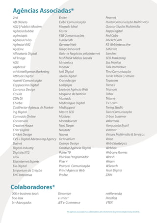 Agências Associadas*
2nd                               Enken                                                  Provnet
AD Dialeto                        Exibir Comunicação                                     Punto Comunicação Multimeios
AG2 | Publicis Modem              Fórmula Ideal                                          Quasar Studio Multimidia
Agência Bubble                    Foster                                                 Rapp Digital
agênciapic                        FSB Comunicações                                       Red Cube
Agência Pulso                     FutureLab                                              Rocket Com
Agência VM2                       Gerente Web                                            RS Web Interactive
AgeOne                            Grupo Innovar8                                         Safari.to
Alfaiataria Digital               Guia-se Negócios pela Internet                         Sanders
All Image                         hashTAG# Mídias Sociais                                SEO Marketing
AO5                               Idmaniacs                                              Sta Monica
Aspbrasil                         Inomax                                                 Talk Interactive
ativi Intelligence Marketing      Ioiô Digital                                           Tino Comunicação
Attitude Digital                  Javali Digital                                         Tonks Idéias Criativas
Avanti! Comunicação               Kronedesign                                            Toyacom
Cappuccino Digital                Lampejos                                               Trend-i
Carranca Design                   Levitron Agência Web                                   Trianons
Casulo                            Máquina da Notícia                                     Tribal
CDN Di                            Mateada                                                Tritone
Chleba                            Medialogue Digital                                     TV1.com
ColdVector Agência de Market-     Mediappeal                                             Twing Studio
ing Digital                       Mestre SEO                                             Twist Comunicação
Conteúdo Online                   Moblues                                                Urban Summer
Conversion                        Monndo.com                                             Valormais
Creative House                    Next Target                                            Vanguarda Brasil
Criar Digital                     Nocaute                                                Vimmar
Cricket Design                    Nuova                                                  Virtues Multimidia & Serviços
CVS+ Digital Advertising Agency   Octavarium                                             Voice
Dainet                            Orange Design                                          Web Estratégica
Digital Industry                  Orbitive Agência Digital                               Webbox
Digitale.XY2                      Painel10                                               Webcore Games
e/ou                              Parceiro Programador                                   Weesh
Elia Internet Experts             Pixel 4                                                Wezen
Elo Digital                       Polvora! Comunicação                                   WSearch
Emporium da Criação               Princi Agência Web                                     Yeah Digital
ENC Interativa                    Profite                                                ZAW


Colaboradores*
00K e-business tools              Dinamize                                               netRevenda
boo-box                           e-smart                                                Precifica
brr Advogados                     JET e-Commerce                                         VTEX

                                       *As agências associadas e os colaboradores até o fechamento da primeira edição (março de 2013).
 