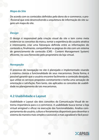 Mapa do Site
De acordo com os conteúdos definidos pelo dono do e-commerce, o pro-
-fissional que está desenvolvendo a arquitetura de informação do site su-
gere um mapa do site.


Design
O design é responsável pela criação visual do site e tem como meta
evidenciar os conceitos da marca, tornar a experiência do usuário atrativa
e interessante, criar uma hierarquia definida entre as informações do
conteúdo e, finalmente, compatibilizar as páginas do site com um sistema
de gerenciamento de conteúdo (CMS - Content Management System)
eficiente, no caso fornecido pelo proprietário da loja virtual.


Navegação
O processo de navegação no site é planejado e implementado visando
à máxima clareza e funcionalidade de seus mecanismos. Desta forma, é
possível garantir que o usuário encontre facilmente o conteúdo desejado,
que utilize os serviços propostos corretamente e tenha uma sensação de
orientação e satisfação. Para tanto, são aplicados os conceitos de usabili-
dade no planejamento de tais mecanismos.


4.2 Usabilidade e Layout
Usabilidade e Layout são dois conceitos da Comunicação Visual de ex-
trema importância para o e-commerce. A usabilidade busca tornar a loja
virtual amigável e eficaz na execução das funcionalidades. Analisa com-
portamento do usuário, cultura e ferramentas disponíveis para desenhar o
sistema da maneira mais simples e acessível, o mais agradável e fácil possí-




                                    43
 