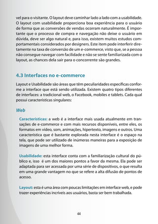 vel para o visitante. O layout deve caminhar lado a lado com a usabilidade.
O layout com usabilidade proporciona boa experiência para o usuário
de forma que as conversões de vendas ocorram naturalmente. É impor-
tante que o processo de compra e navegação não deixe o usuário em
dúvida, deve ser algo natural e, para isso, existem muitos estudos com-
portamentais considerados por designers. Este item pode interferir dire-
tamente na taxa de conversão de um e-commerce, visto que, se a pessoa
não consegue navegar com facilidade e não se sente familiarizada com o
layout, as chances dela sair para o concorrente são grandes.


4.3 Interfaces no e-commerce
Layout e Usabilidade são áreas que têm peculiaridades específicas confor-
me a interface que está sendo utilizada. Existem quatro tipos diferentes
de interfaces: a tradicional web, o Facebook, mobiles e tablets. Cada qual
possui características singulares:

Web
 Características: a web é a interface mais usada atualmente em tran-
 sações de e-commerce e com mais recursos disponíveis, entre eles, os
 formatos em vídeo, som, animações, hipertexto, imagens e outros. Uma
 característica que é bastante explorada nesta interface é o espaço na
 tela, que pode ser utilizado de inúmeras maneiras para a exposição de
 imagens de uma melhor forma.

 Usabilidade: esta interface conta com a familiarização cultural do pú-
 blico e, isso é um dos maiores pontos a favor da mesma. Ela pode ser
 adaptada para ser acessada por uma série de dispositivos, o que resulta
 em uma grande vantagem no que se refere a alta difusão de pontos de
 acesso.

 Layout: esta é uma área com poucas limitações em interface web, e pode
 trazer experiências incríveis aos usuários, basta ser bem trabalhada.




                                    44
 