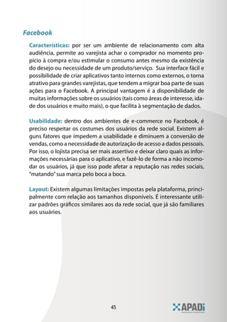 Facebook
 Características: por ser um ambiente de relacionamento com alta
 audiência, permite ao varejista achar o comprador no momento pro-
 pício à compra e/ou estimular o consumo antes mesmo da existência
 do desejo ou necessidade de um produto/serviço. Sua interface fácil e
 possibilidade de criar aplicativos tanto internos como externos, o torna
 atrativo para grandes varejistas, que tendem a migrar boa parte de suas
 ações para o Facebook. A principal vantagem é a disponibilidade de
 muitas informações sobre os usuários (tais como áreas de interesse, ida-
 de dos usuários e muito mais), o que facilita à segmentação de dados.

 Usabilidade: dentro dos ambientes de e-commerce no Facebook, é
 preciso respeitar os costumes dos usuários da rede social. Existem al-
 guns fatores que impedem a usabilidade e diminuem a conversão de
 vendas, como a necessidade de autorização de acesso a dados pessoais.
 Por isso, o lojista precisa ser mais assertivo e deixar claro quais as infor-
 mações necessárias para o aplicativo, e fazê-lo de forma a não incomo-
 dar os usuários, já que isso pode afetar a reputação nas redes sociais,
 “matando” sua marca pelo boca a boca.

 Layout: Existem algumas limitações impostas pela plataforma, princi-
 palmente com relação aos tamanhos disponíveis. É interessante utili-
 zar padrões gráficos similares aos da rede social, que já são familiares
 aos usuários.




                                     45
 