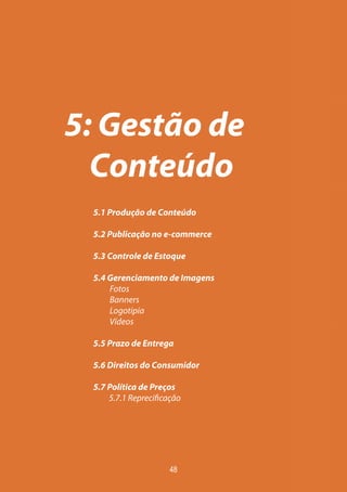 5: Gestão de
  Conteúdo
 5.1 Produção de Conteúdo

 5.2 Publicação no e-commerce

 5.3 Controle de Estoque

 5.4 Gerenciamento de Imagens
     Fotos
     Banners
     Logotipia
     Vídeos

 5.5 Prazo de Entrega

 5.6 Direitos do Consumidor

 5.7 Política de Preços
 	   5.7.1 Reprecificação




                      48
 