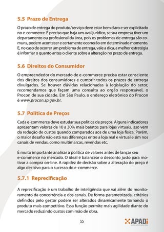 5.5 Prazo de Entrega
O prazo de entrega do produto/serviço deve estar bem claro e ser explicitado
no e-commerce. É preciso que haja um aval jurídico, se sua empresa tiver um
departamento ou profissional da área, pois os problemas de entrega são co-
muns, podem acontecer e certamente ocorrerão em determinado momento.
E, no caso de ocorrer um problema de entrega, vale a dica, a melhor estratégia
é informar o quanto antes o cliente sobre a alteração no prazo de entrega.


5.6 Direitos do Consumidor
O empreendedor do mercado de e-commerce precisa estar consciente
dos direitos dos consumidores e cumprir todos os prazos de entrega
divulgados. Se houver dúvidas relacionadas à legislação do setor,
recomendamos que façam uma consulta ao orgão responsável, o
Procon de sua cidade. Em São Paulo, o endereço eletrônico do Procon
é www.procon.sp.gov.br.


5.7 Política de Preços
Cada e-commerce deve estudar sua política de preços. Alguns indicadores
apresentam valores de 10 a 30% mais baratos para lojas virtuais, isso vem
da redução de custos quando comparados aos de uma loja física. Porém,
o maior desafio não está nas diferenças entre a loja real e virtual e sim nos
canais de vendas, como multimarcas, revendas etc.

É muito importante analisar a política de valores antes de lançar seu
e-commerce no mercado. O ideal é balancear o desconto justo para mo-
tivar a compra on-line. A rapidez de decisão sobre a alteração do preço é
algo decisivo para o sucesso do e-commerce.

5.7.1 Reprecificação
A reprecificação é um trabalho de inteligência que vai além do monito-
ramento da concorrência e dos canais. De forma parametrizada, critérios
definidos pelo gestor podem ser alterados dinamicamente tornando o
produto mais competitivo. Essa função permite mais agilidade diante do
mercado reduzindo custos com mão de obra.

                                     55
 